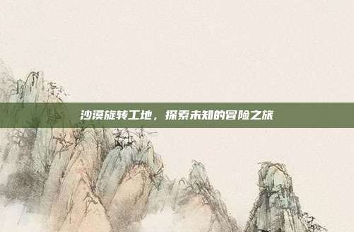 沙漠旋转工地,探索未知的冒险之旅