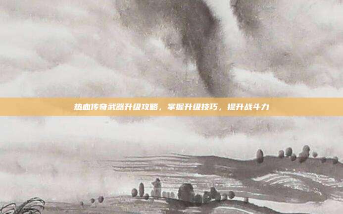 热血传奇武器升级攻略,掌握升级技巧,提升战斗力