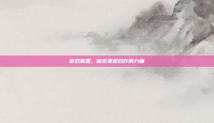 游戏联盟,探索渠道合作的力量