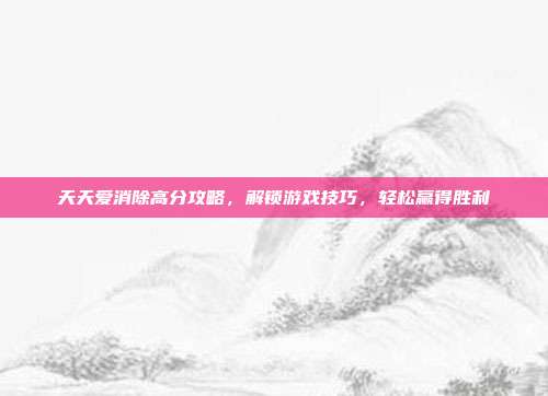 天天爱消除高分攻略,解锁游戏技巧,轻松赢得胜利