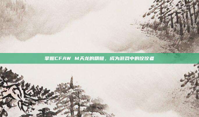 掌握CFAW M天龙的精髓,成为游戏中的佼佼者