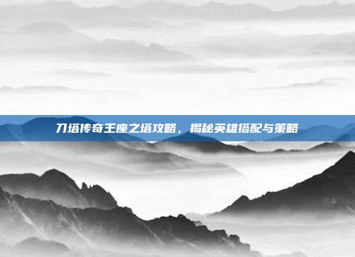 刀塔传奇王座之塔攻略,揭秘英雄搭配与策略