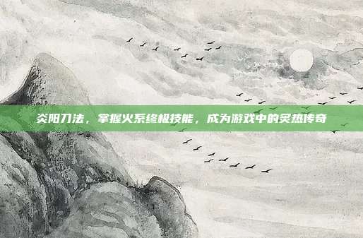 炎阳刀法,掌握火系终极技能,成为游戏中的炙热传奇