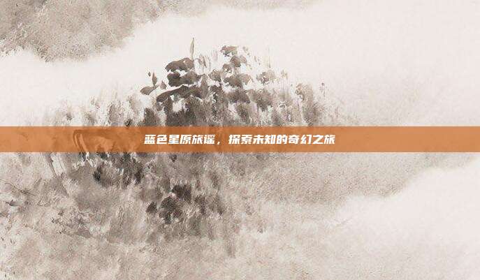蓝色星原旅谣,探索未知的奇幻之旅