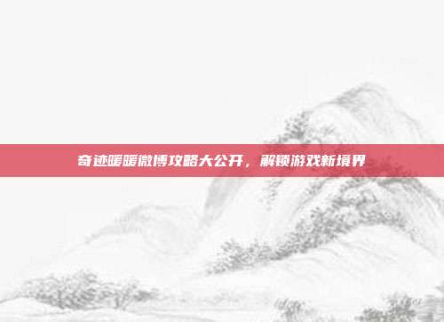 奇迹暖暖微博攻略大公开,解锁游戏新境界