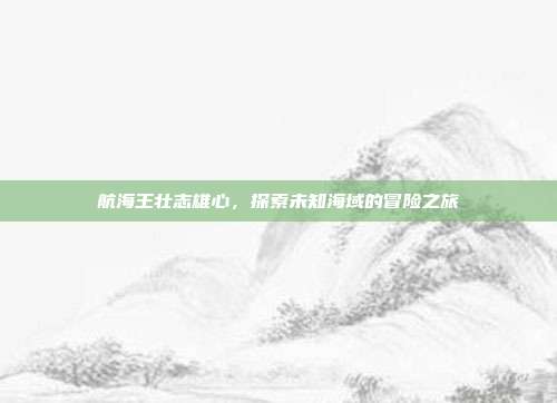 航海王壮志雄心,探索未知海域的冒险之旅