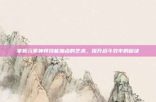掌握元素神将技能加点的艺术,提升战斗效率的秘诀