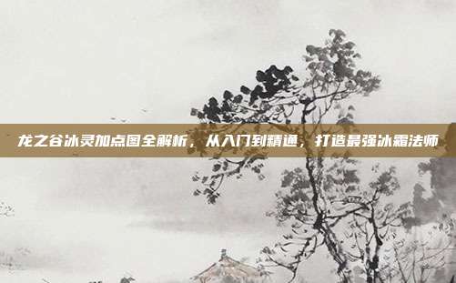 龙之谷冰灵加点图全解析，从入门到精通，打造最强冰霜法师