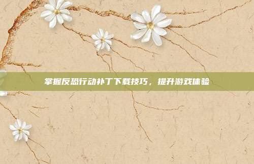掌握反恐行动补丁下载技巧,提升游戏体验