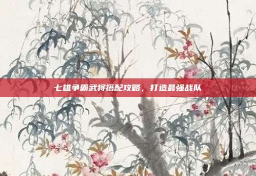七雄争霸武将搭配攻略,打造最强战队