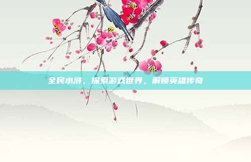 全民水浒,探索游戏世界,解锁英雄传奇