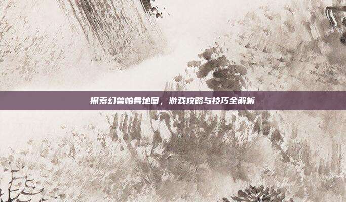 探索幻兽帕鲁地图,游戏攻略与技巧全解析