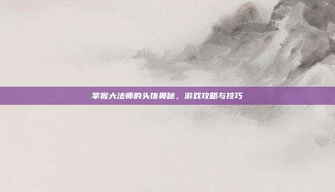 掌握大法师的头饰奥秘,游戏攻略与技巧