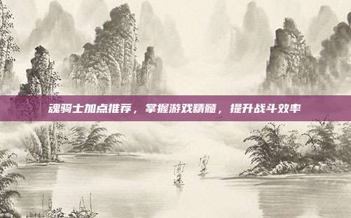 魂骑士加点推荐,掌握游戏精髓,提升战斗效率