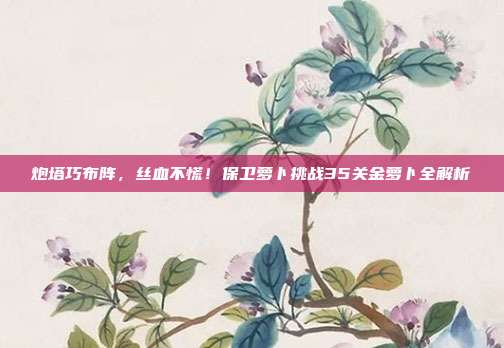 炮塔巧布阵，丝血不慌！保卫萝卜挑战35关金萝卜全解析
