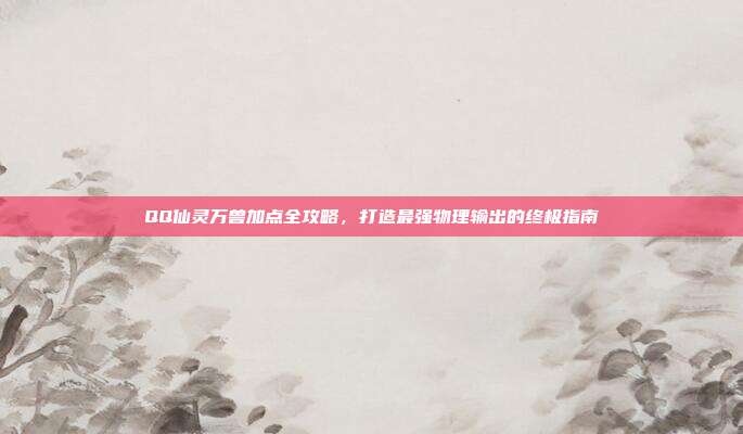 QQ仙灵万兽加点全攻略，打造最强物理输出的终极指南