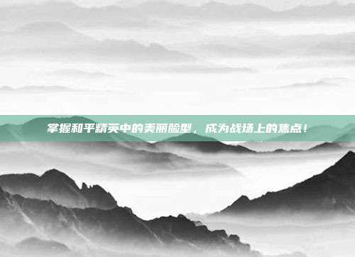 掌握和平精英中的美丽脸型,成为战场上的焦点!