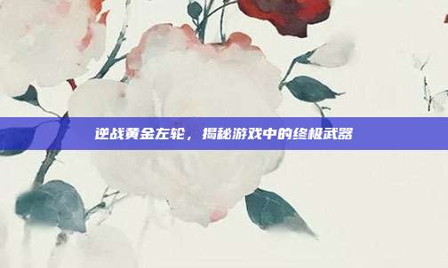 逆战黄金左轮，揭秘游戏中的终极武器