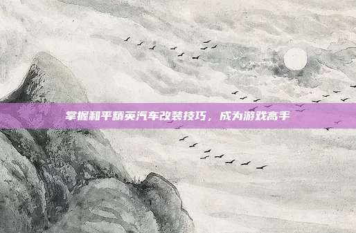 掌握和平精英汽车改装技巧，成为游戏高手