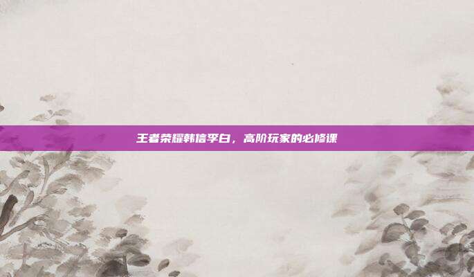 王者荣耀韩信李白，高阶玩家的必修课