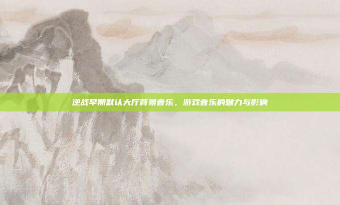 逆战早期默认大厅背景音乐，游戏音乐的魅力与影响