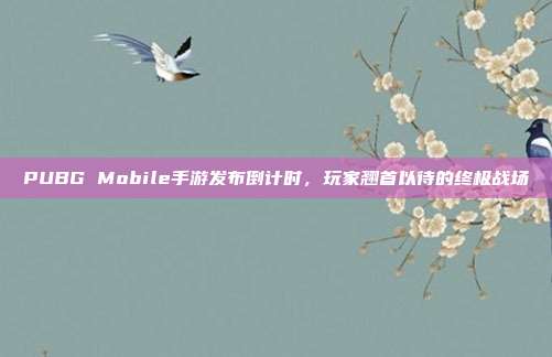 PUBG Mobile手游发布倒计时，玩家翘首以待的终极战场
