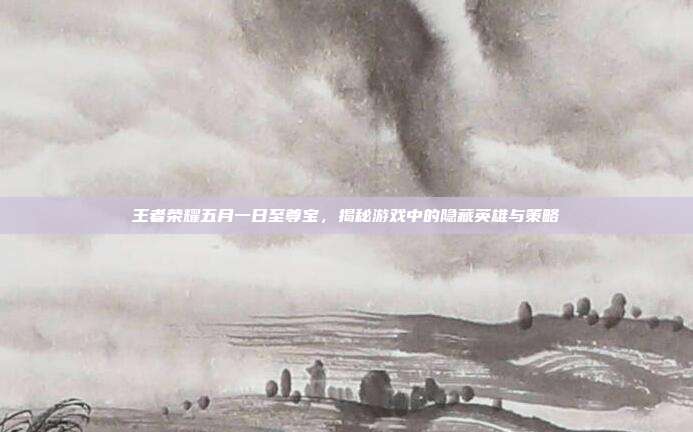 王者荣耀五月一日至尊宝，揭秘游戏中的隐藏英雄与策略
