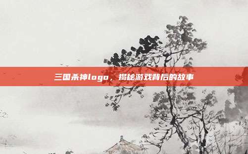 三国杀神logo，揭秘游戏背后的故事