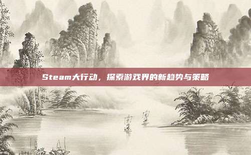 Steam大行动,探索游戏界的新趋势与策略