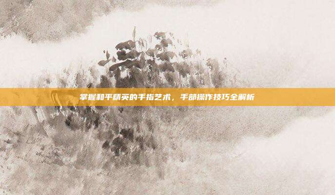 掌握和平精英的手指艺术,手部操作技巧全解析