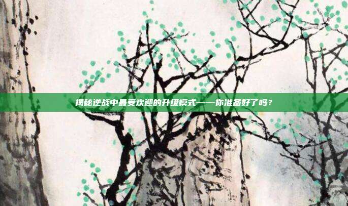 揭秘逆战中最受欢迎的升级模式——你准备好了吗?
