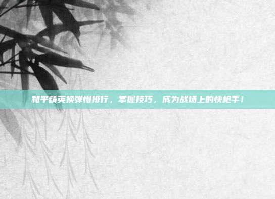 和平精英换弹慢排行,掌握技巧,成为战场上的快枪手!