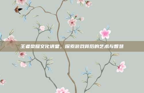 王者荣耀文化讲堂,探索游戏背后的艺术与智慧