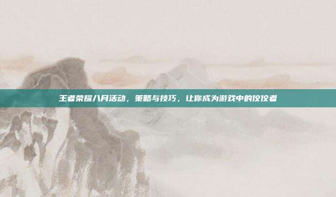 王者荣耀八月活动,策略与技巧,让你成为游戏中的佼佼者