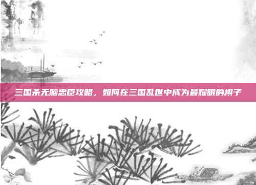 三国杀无脑忠臣攻略,如何在三国乱世中成为最耀眼的棋子