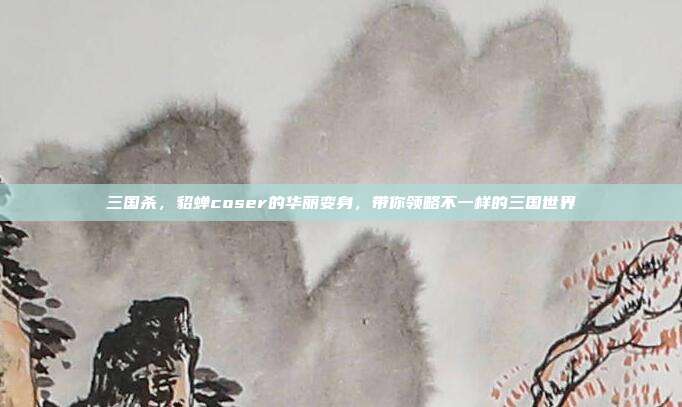 三国杀，貂蝉coser的华丽变身，带你领略不一样的三国世界