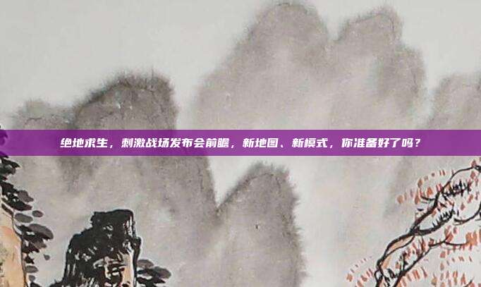 绝地求生，刺激战场发布会前瞻，新地图、新模式，你准备好了吗？