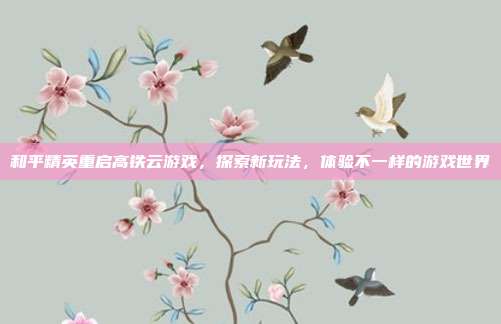 和平精英重启高铁云游戏,探索新玩法,体验不一样的游戏世界