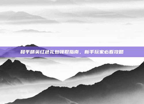 和平精英红色礼包领取指南,新手玩家必看攻略
