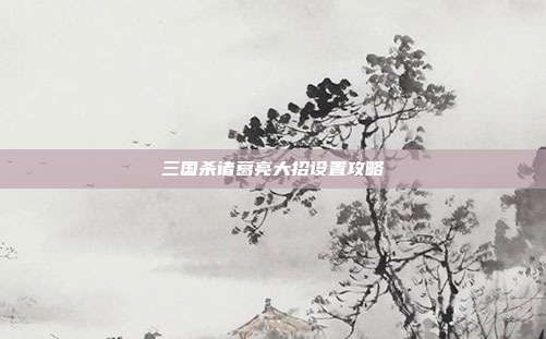 三国杀诸葛亮大招设置攻略