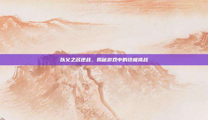 以父之名逆战,揭秘游戏中的终极挑战