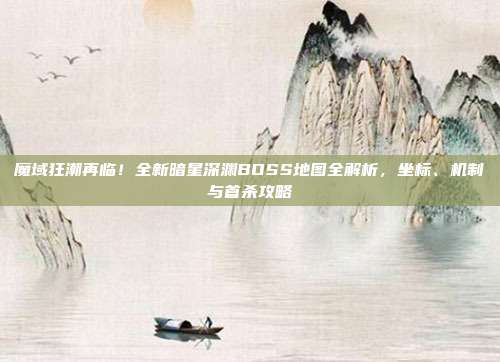 魔域狂潮再临！全新暗星深渊BOSS地图全解析，坐标、机制与首杀攻略
