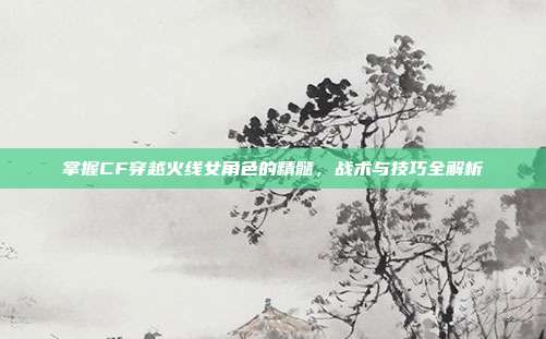 掌握CF穿越火线女角色的精髓，战术与技巧全解析