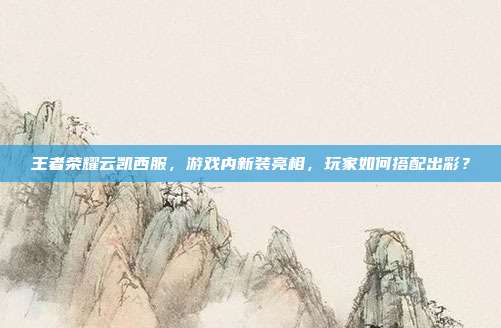 王者荣耀云凯西服,游戏内新装亮相,玩家如何搭配出彩?